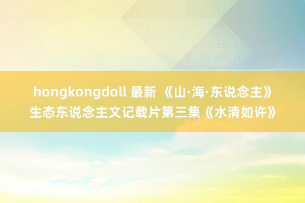 hongkongdoll 最新 《山·海·东说念主》生态东说念主文记载片第三集《水清如许》