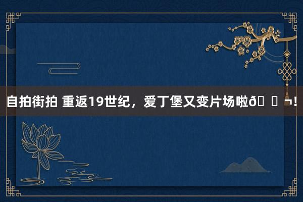 自拍街拍 重返19世纪，爱丁堡又变片场啦🎬！
