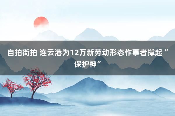 自拍街拍 连云港为12万新劳动形态作事者撑起“保护神”