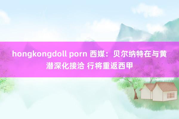 hongkongdoll porn 西媒：贝尔纳特在与黄潜深化接洽 行将重返西甲