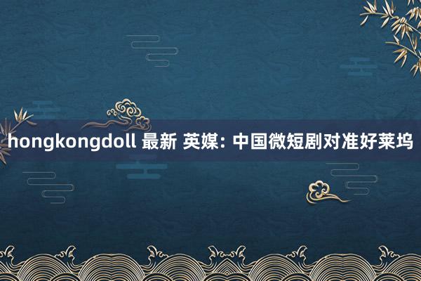 hongkongdoll 最新 英媒: 中国微短剧对准好莱坞