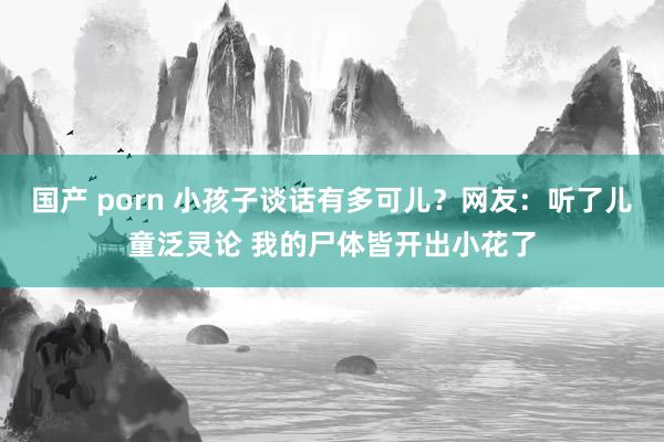 国产 porn 小孩子谈话有多可儿？网友：听了儿童泛灵论 我的尸体皆开出小花了