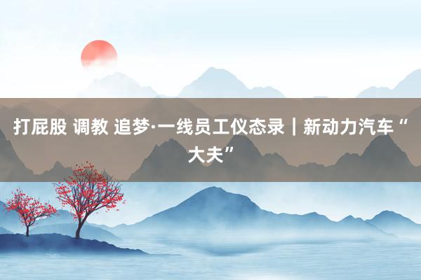 打屁股 调教 追梦·一线员工仪态录｜新动力汽车“大夫”