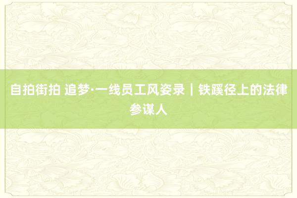 自拍街拍 追梦·一线员工风姿录｜铁蹊径上的法律参谋人