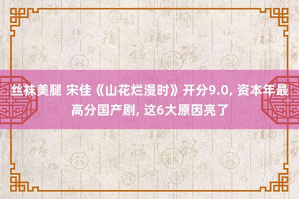 丝袜美腿 宋佳《山花烂漫时》开分9.0， 资本年最高分国产剧， 这6大原因亮了