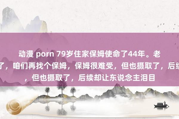 动漫 porn 79岁住家保姆使命了44年。老板倏得说：年事大了，咱们再找个保姆，保姆很难受，但也摄取了，后续却让东说念主泪目