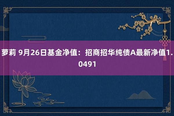 萝莉 9月26日基金净值：招商招华纯债A最新净值1.0491