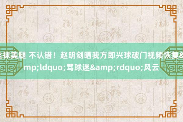 丝袜美腿 不认错！赵明剑晒我方即兴球破门视频恢复&ldquo;骂球迷&rdquo;风云