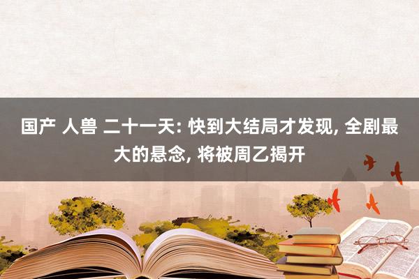 国产 人兽 二十一天: 快到大结局才发现， 全剧最大的悬念， 将被周乙揭开