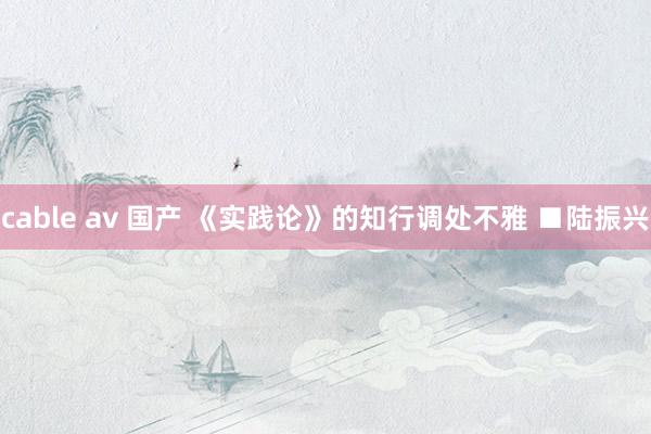 cable av 国产 《实践论》的知行调处不雅 ■陆振兴