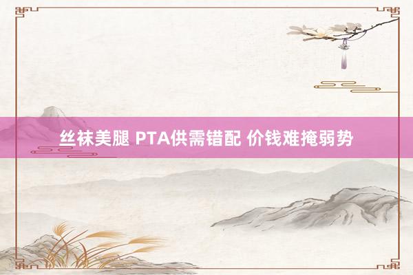 丝袜美腿 PTA供需错配 价钱难掩弱势
