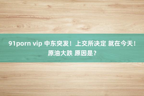 91porn vip 中东突发！上交所决定 就在今天！原油大跌 原因是？