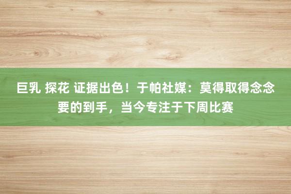 巨乳 探花 证据出色！于帕社媒：莫得取得念念要的到手，当今专注于下周比赛