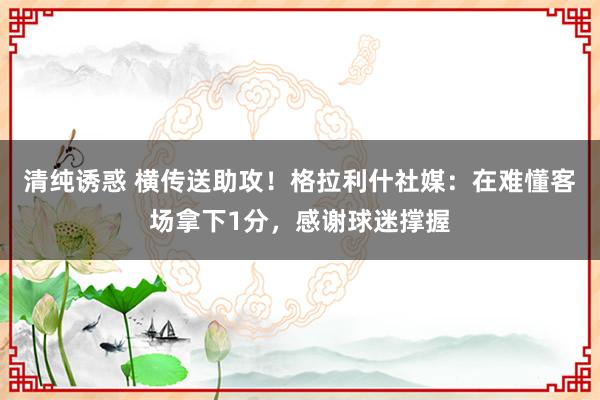 清纯诱惑 横传送助攻！格拉利什社媒：在难懂客场拿下1分，感谢球迷撑握