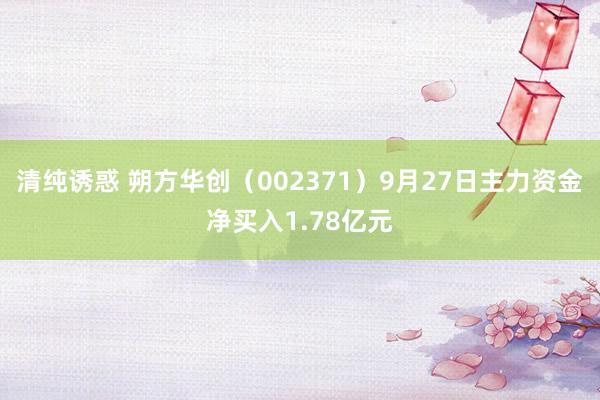 清纯诱惑 朔方华创（002371）9月27日主力资金净买入1.78亿元