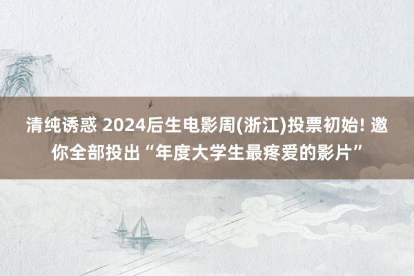 清纯诱惑 2024后生电影周(浙江)投票初始! 邀你全部投出“年度大学生最疼爱的影片”