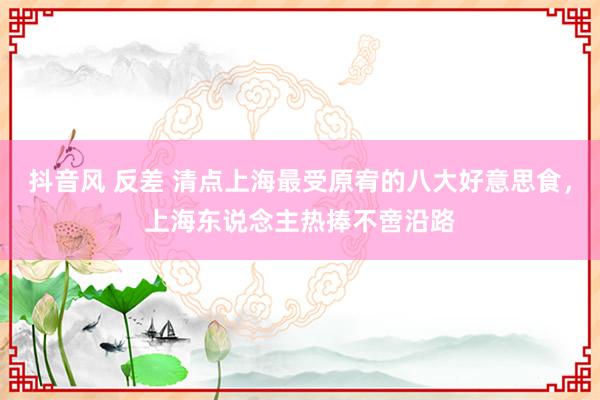抖音风 反差 清点上海最受原宥的八大好意思食，上海东说念主热捧不啻沿路