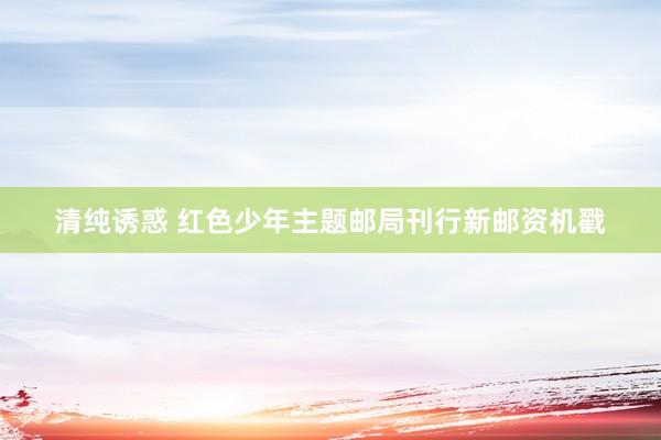 清纯诱惑 红色少年主题邮局刊行新邮资机戳