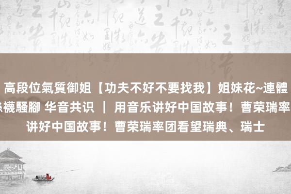 高段位氣質御姐【功夫不好不要找我】姐妹花~連體絲襪~大奶晃動~絲襪騷腳 华音共识 ｜ 用音乐讲好中国故事！曹荣瑞率团看望瑞典、瑞士