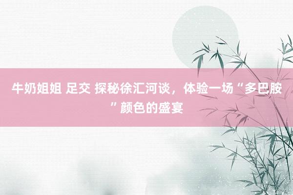 牛奶姐姐 足交 探秘徐汇河谈，体验一场“多巴胺”颜色的盛宴