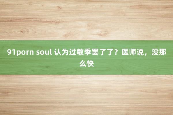 91porn soul 认为过敏季罢了了？医师说，没那么快