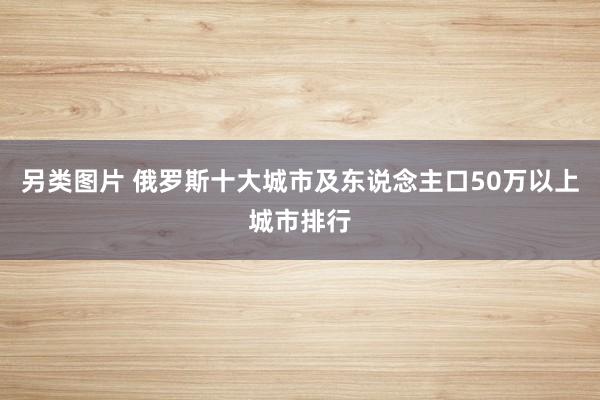另类图片 俄罗斯十大城市及东说念主口50万以上城市排行
