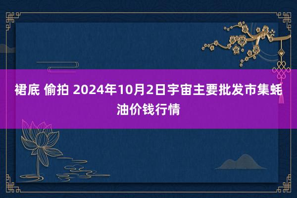 裙底 偷拍 2024年10月2日宇宙主要批发市集蚝油价钱行情