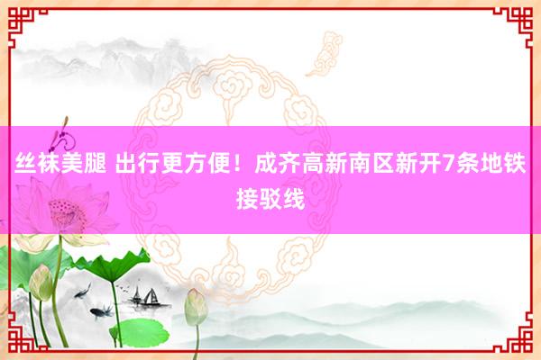 丝袜美腿 出行更方便！成齐高新南区新开7条地铁接驳线