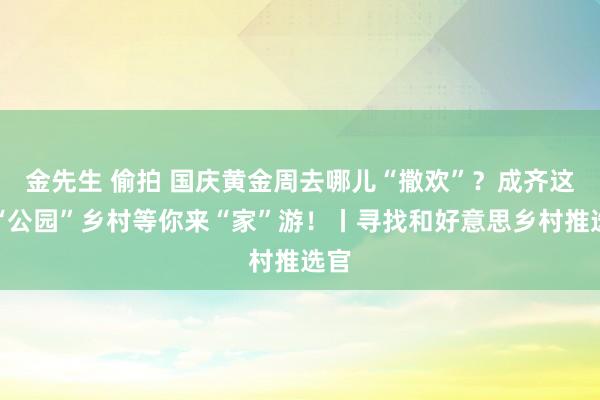 金先生 偷拍 国庆黄金周去哪儿“撒欢”？成齐这个“公园”乡村等你来“家”游！丨寻找和好意思乡村推选官