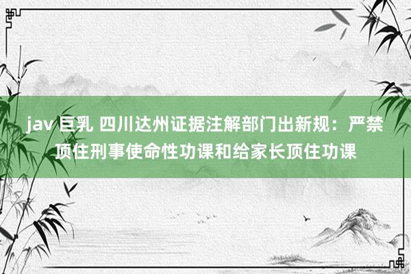 jav 巨乳 四川达州证据注解部门出新规：严禁顶住刑事使命性功课和给家长顶住功课