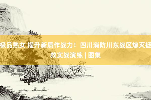 极品熟女 擢升新质作战力！四川消防川东战区熄灭拯救实战演练 | 图集