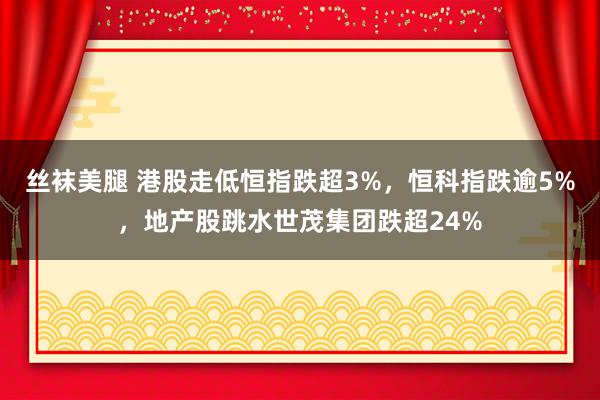 丝袜美腿 港股走低恒指跌超3%，恒科指跌逾5%，地产股跳水世茂集团跌超24%