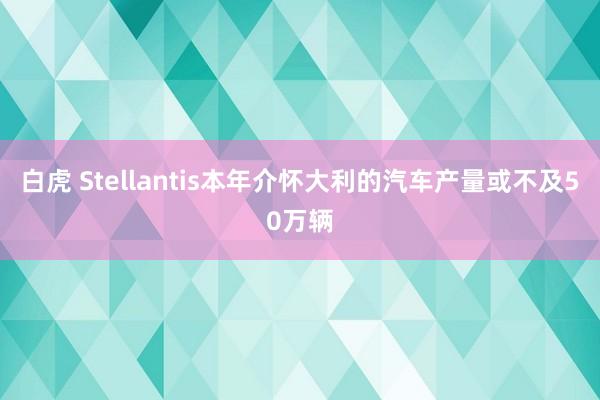 白虎 Stellantis本年介怀大利的汽车产量或不及50万辆