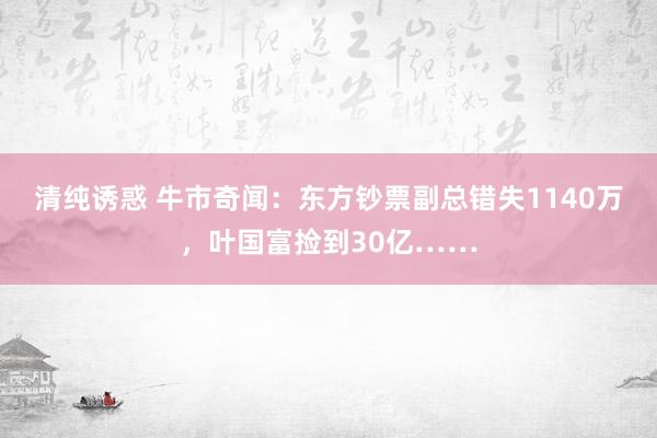 清纯诱惑 牛市奇闻：东方钞票副总错失1140万，叶国富捡到30亿……