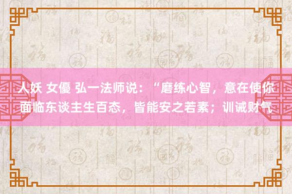 人妖 女優 弘一法师说：“磨练心智，意在使你面临东谈主生百态，皆能安之若素；训诫财气