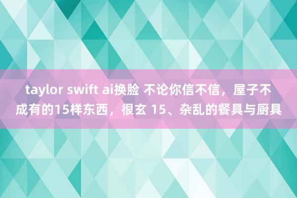 taylor swift ai换脸 不论你信不信，屋子不成有的15样东西，很玄 15、杂乱的餐具与厨具