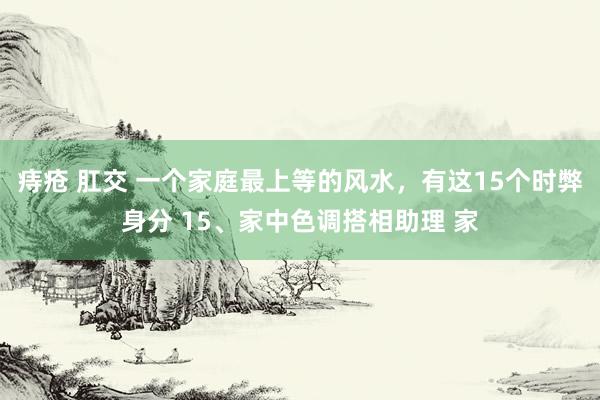 痔疮 肛交 一个家庭最上等的风水，有这15个时弊身分 15、家中色调搭相助理 家