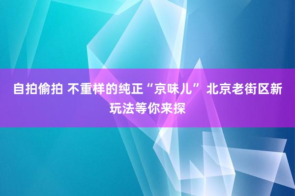 自拍偷拍 不重样的纯正“京味儿” 北京老街区新玩法等你来探