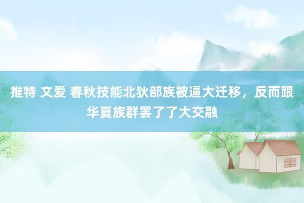 推特 文爱 春秋技能北狄部族被逼大迁移，反而跟华夏族群罢了了大交融