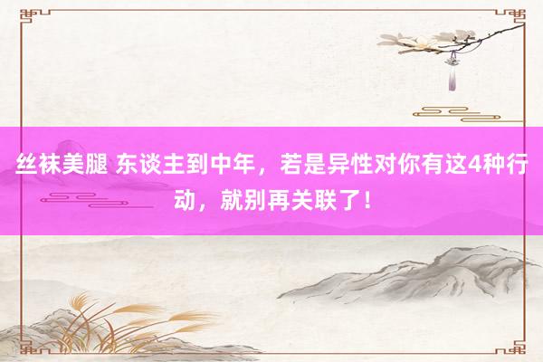 丝袜美腿 东谈主到中年，若是异性对你有这4种行动，就别再关联了！