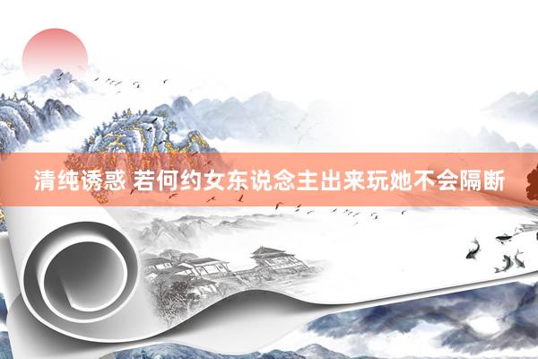 清纯诱惑 若何约女东说念主出来玩她不会隔断