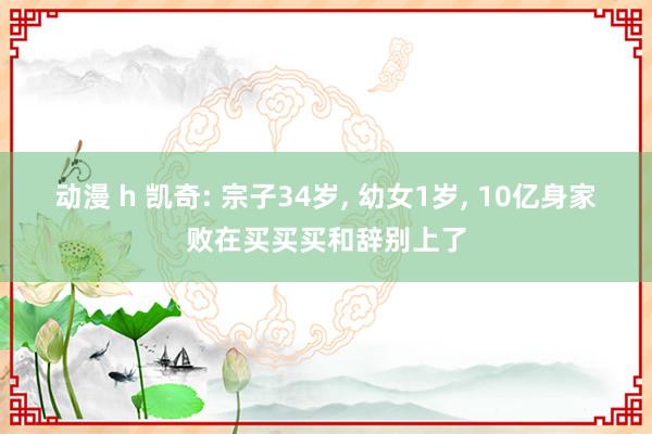 动漫 h 凯奇: 宗子34岁， 幼女1岁， 10亿身家败在买买买和辞别上了