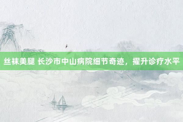 丝袜美腿 长沙市中山病院细节奇迹，擢升诊疗水平