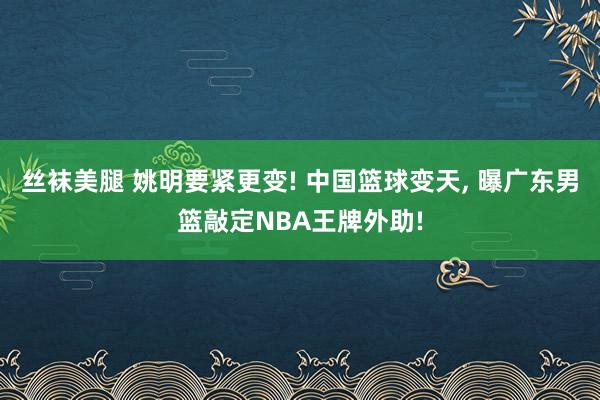 丝袜美腿 姚明要紧更变! 中国篮球变天， 曝广东男篮敲定NBA王牌外助!