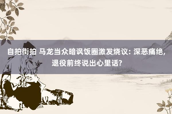 自拍街拍 马龙当众暗讽饭圈激发烧议: 深恶痛绝， 退役前终说出心里话?