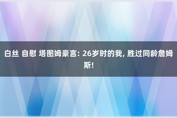 白丝 自慰 塔图姆豪言: 26岁时的我， 胜过同龄詹姆斯!