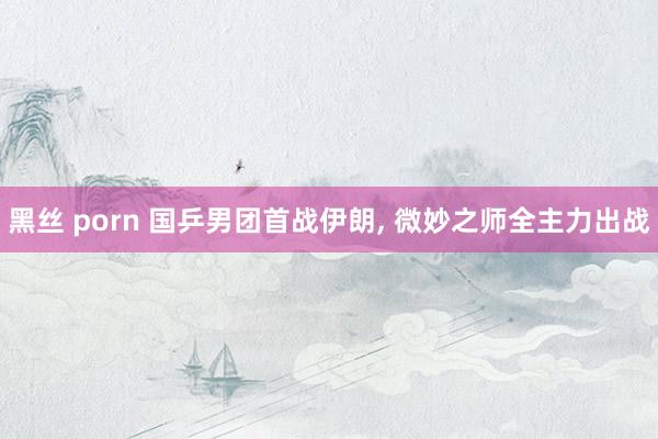 黑丝 porn 国乒男团首战伊朗， 微妙之师全主力出战