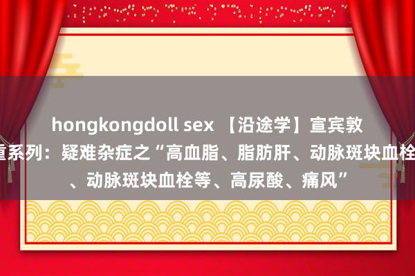 hongkongdoll sex 【沿途学】宣宾敦厚外治法之疾病保重系列：疑难杂症之“高血脂、脂肪肝、动脉斑块血栓等、高尿酸、痛风”