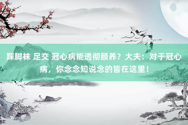 踩脚袜 足交 冠心病能透彻颐养？大夫：对于冠心病，你念念知说念的皆在这里！