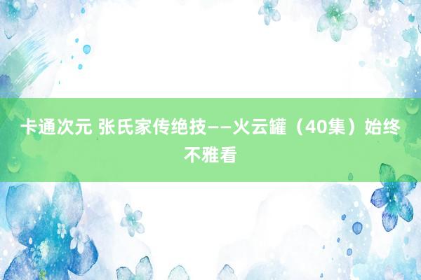 卡通次元 张氏家传绝技——火云罐（40集）始终不雅看